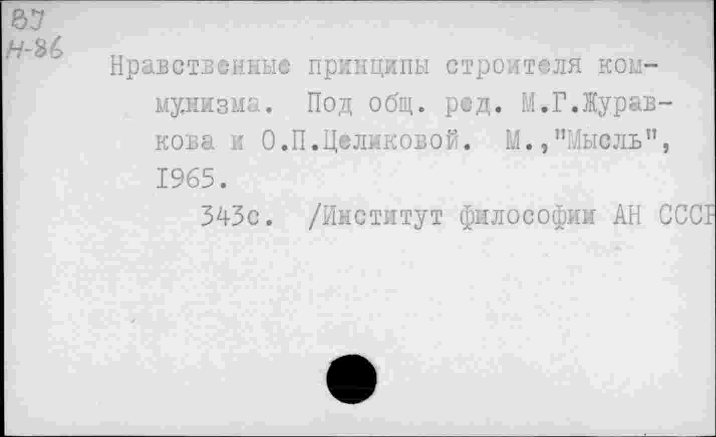 ﻿67
тт
Нравственные принципы строителя коммунизма. Под общ. ред. М.Г.Журав-кова и О.П.Целиковой. М.,"Мысль”, 1965.
343с. /Институт философии АН ССС1